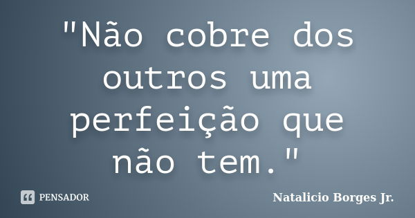 "Não cobre dos outros uma perfeição que não tem."... Frase de Natalicio Borges Jr..