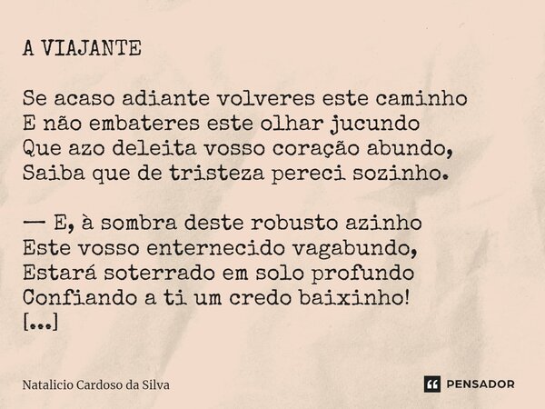 ⁠A VIAJANTE Se acaso adiante volveres este caminho E não embateres este olhar jucundo Que azo deleita vosso coração abundo, Saiba que de tristeza pereci sozinho... Frase de Natalicio Cardoso da Silva.