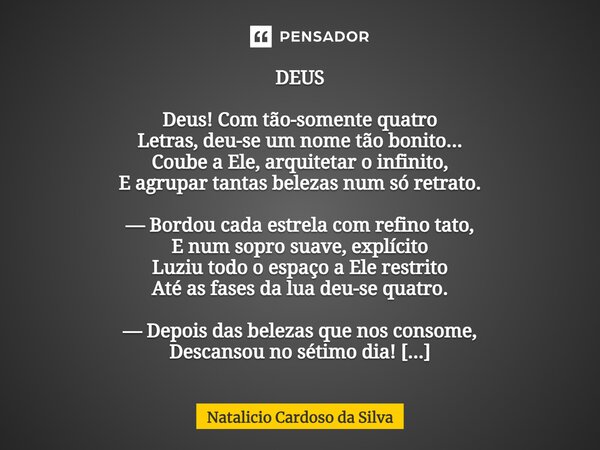 ⁠DEUS Deus! Com tão-somente quatro Letras, deu-se um nome tão bonito... Coube a Ele, arquitetar o infinito, E agrupar tantas belezas num só retrato. — Bordou ca... Frase de Natalicio Cardoso da Silva.