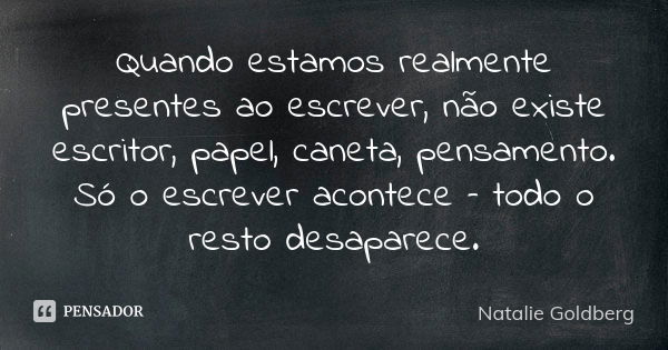 Quando estamos realmente presentes ao escrever, não existe escritor, papel, caneta, pensamento. Só o escrever acontece – todo o resto desaparece.... Frase de Natalie Goldberg.