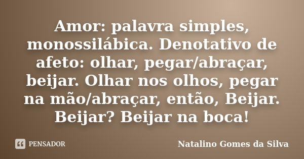 Amor: palavra simples, monossilábica. Denotativo de afeto: olhar, pegar/abraçar, beijar. Olhar nos olhos, pegar na mão/abraçar, então, Beijar. Beijar? Beijar na... Frase de Natalino Gomes da Silva.