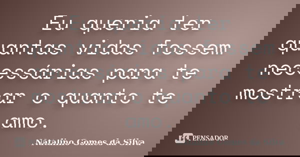 Eu queria ter quantas vidas fossem necessárias para te mostrar o quanto te amo.... Frase de Natalino Gomes da Silva.