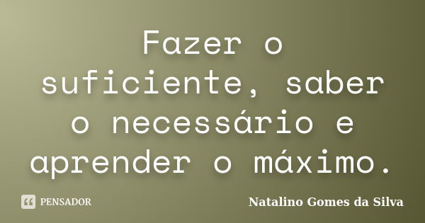 Fazer o suficiente, saber o necessário e aprender o máximo.... Frase de Natalino Gomes da Silva.