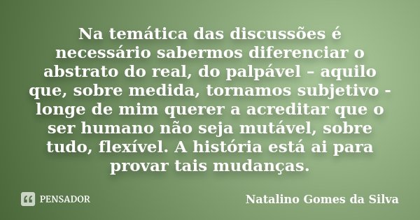 Na temática das discussões é necessário sabermos diferenciar o abstrato do real, do palpável – aquilo que, sobre medida, tornamos subjetivo - longe de mim quere... Frase de Natalino Gomes da Silva.