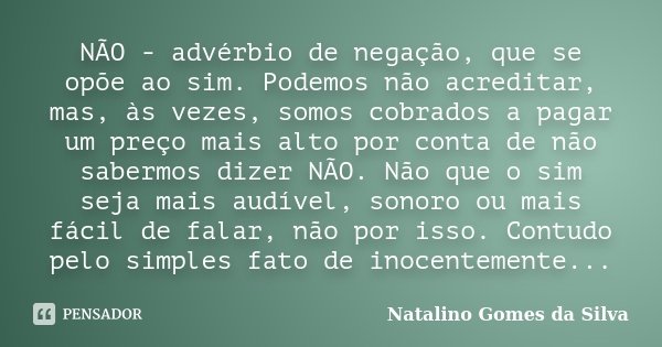 NÃO - advérbio de negação, que se opõe ao sim. Podemos não acreditar, mas, às vezes, somos cobrados a pagar um preço mais alto por conta de não sabermos dizer N... Frase de Natalino Gomes da Silva.