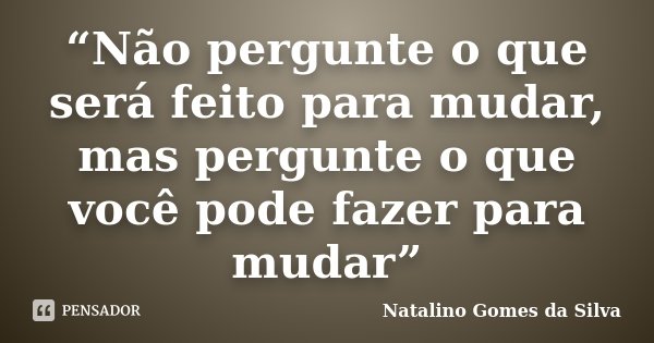 “Não pergunte o que será feito para mudar, mas pergunte o que você pode fazer para mudar”... Frase de Natalino Gomes da Silva.