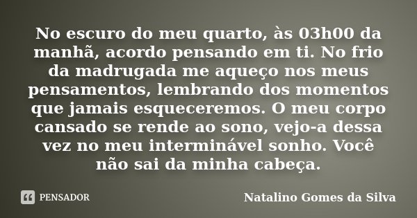 No escuro do meu quarto, às 03h00 da manhã, acordo pensando em ti. No frio da madrugada me aqueço nos meus pensamentos, lembrando dos momentos que jamais esquec... Frase de Natalino Gomes da Silva.