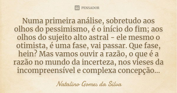 Numa primeira análise, sobretudo aos olhos do pessimismo, é o início do fim; aos olhos do sujeito alto astral - ele mesmo o otimista, é uma fase, vai passar. Qu... Frase de Natalino Gomes da Silva.