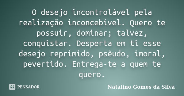 O desejo incontrolável pela realização inconcebível. Quero te possuir, dominar; talvez, conquistar. Desperta em ti esse desejo reprimido, psêudo, imoral, pevert... Frase de Natalino Gomes da Silva.