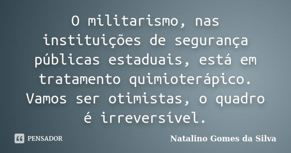 O militarismo, nas instituições de segurança públicas estaduais, está em tratamento quimioterápico. Vamos ser otimistas, o quadro é irreversível.... Frase de Natalino Gomes da Silva.