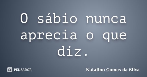 O sábio nunca aprecia o que diz.... Frase de Natalino Gomes da Silva.