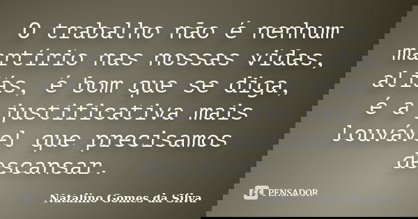 O trabalho não é nenhum martírio nas nossas vidas, aliás, é bom que se diga, é a justificativa mais louvável que precisamos descansar.... Frase de Natalino Gomes da Silva.