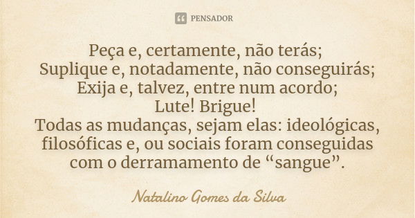 Peça e, certamente, não terás; Suplique e, notadamente, não conseguirás; Exija e, talvez, entre num acordo; Lute! Brigue! Todas as mudanças, sejam elas: ideológ... Frase de Natalino Gomes da Silva.