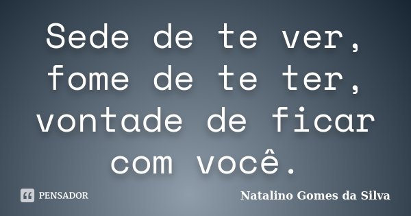 Sede de te ver, fome de te ter, vontade de ficar com você.... Frase de Natalino Gomes da Silva.
