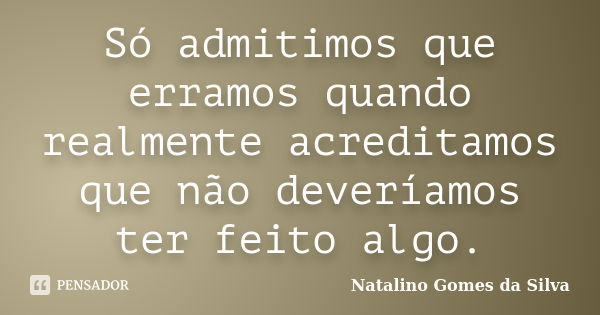 Só admitimos que erramos quando realmente acreditamos que não deveríamos ter feito algo.... Frase de Natalino Gomes da Silva.