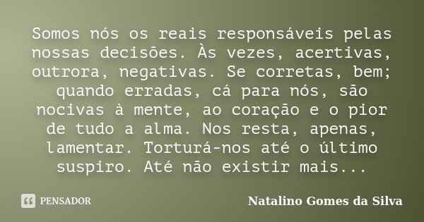 Somos nós os reais responsáveis pelas nossas decisões. Às vezes, acertivas, outrora, negativas. Se corretas, bem; quando erradas, cá para nós, são nocivas à men... Frase de Natalino Gomes da Silva.