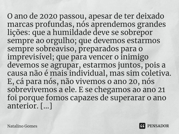 ⁠O ano de 2020 passou, apesar de ter deixado marcas profundas, nós aprendemos grandes lições: que a humildade deve se sobrepor sempre ao orgulho; que devemos es... Frase de Natalino Gomes.