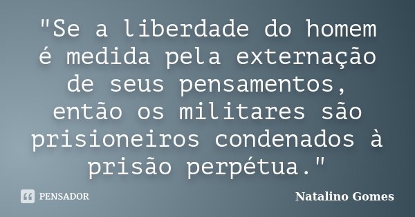 "Se a liberdade do homem é medida pela externação de seus pensamentos, então os militares são prisioneiros condenados à prisão perpétua."... Frase de Natalino Gomes.