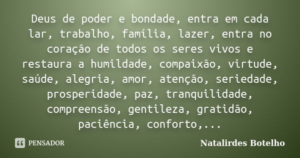 Deus de poder e bondade, entra em cada lar, trabalho, família, lazer, entra no coração de todos os seres vivos e restaura a humildade, compaixão, virtude, saúde... Frase de Natalirdes Botelho.