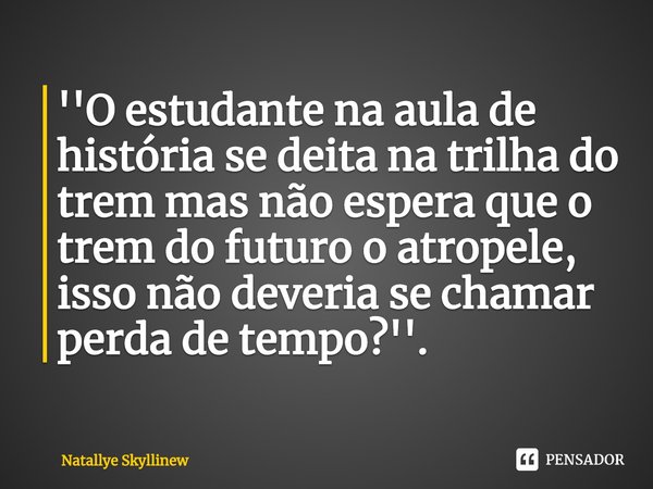 ⁠''O estudante na aula de história se deita na trilha do trem mas não espera que o trem do futuro o atropele, isso não deveria se chamar perda de tempo?''.... Frase de Natallye Skyllinew.