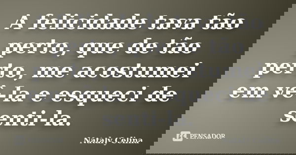 A felicidade tava tão perto, que de tão perto, me acostumei em vê-la e esqueci de senti-la.... Frase de Nataly Celina.