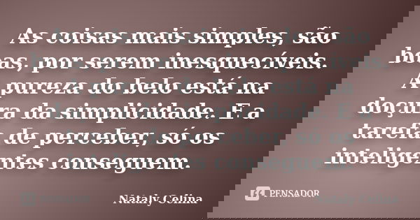 As coisas mais simples, são boas, por serem inesquecíveis. A pureza do belo está na doçura da simplicidade. E a tarefa de perceber, só os inteligentes conseguem... Frase de Nataly Celina.
