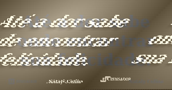 Até a dor sabe onde encontrar sua felicidade.... Frase de Nataly Celina.