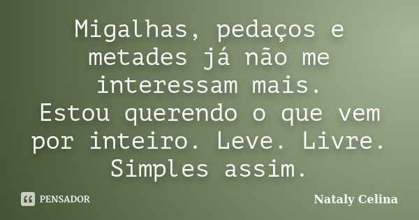 Migalhas, pedaços e metades já não me interessam mais. Estou querendo o que vem por inteiro. Leve. Livre. Simples assim.... Frase de Nataly Celina.