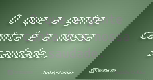 O que a gente canta é a nossa saudade.... Frase de Nataly Celina.
