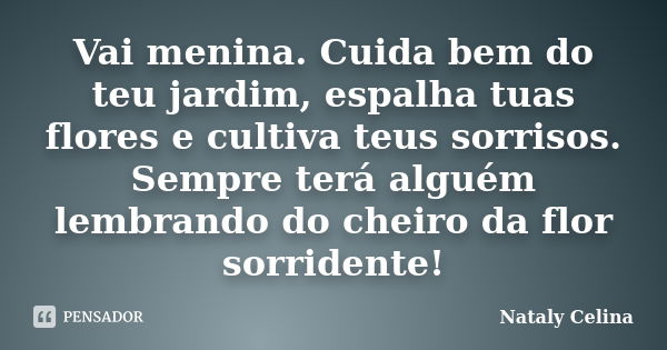 Vai menina. Cuida bem do teu jardim, espalha tuas flores e cultiva teus sorrisos. Sempre terá alguém lembrando do cheiro da flor sorridente!... Frase de Nataly Celina.