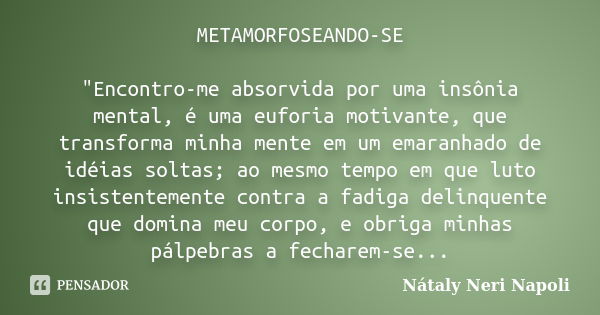 METAMORFOSEANDO-SE "Encontro-me absorvida por uma insônia mental, é uma euforia motivante, que transforma minha mente em um emaranhado de idéias soltas; ao... Frase de Nátaly Neri Napoli.