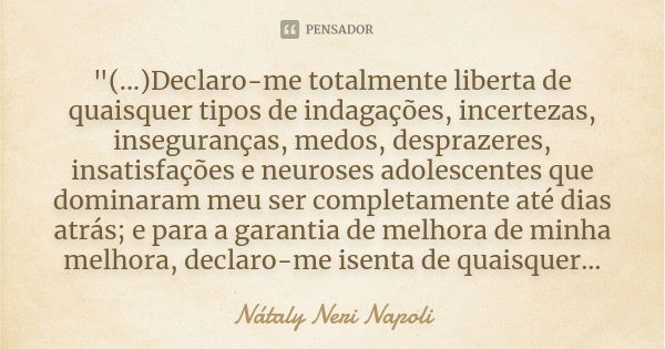 "(...)Declaro-me totalmente liberta de quaisquer tipos de indagações, incertezas, inseguranças, medos, desprazeres, insatisfações e neuroses adolescentes q... Frase de Nátaly Neri Napoli.