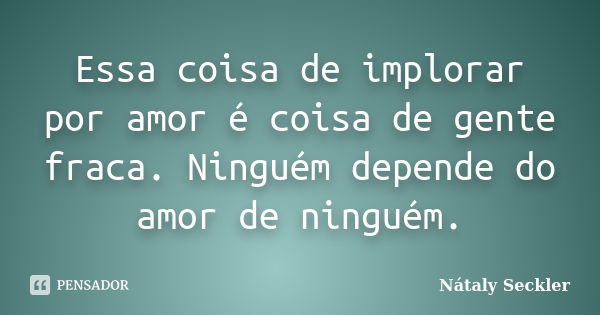 Essa coisa de implorar por amor é coisa de gente fraca. Ninguém depende do amor de ninguém.... Frase de Nátaly Seckler.