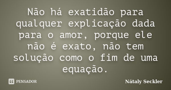 Não há exatidão para qualquer explicação dada para o amor, porque ele não é exato, não tem solução como o fim de uma equação.... Frase de Nátaly Seckler.