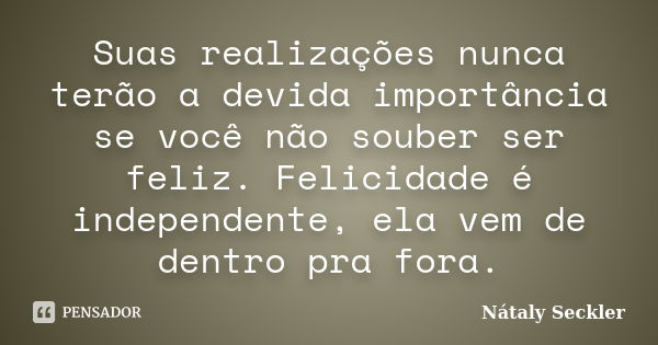 Suas realizações nunca terão a devida importância se você não souber ser feliz. Felicidade é independente, ela vem de dentro pra fora.... Frase de Nátaly Seckler.