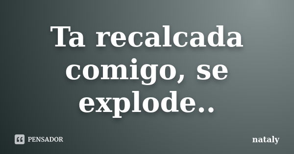 Ta recalcada comigo, se explode..... Frase de Nataly.