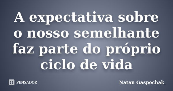 A expectativa sobre o nosso semelhante faz parte do próprio ciclo de vida... Frase de Natan Gaspechak.