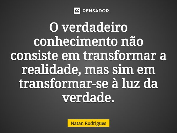 ⁠O verdadeiro conhecimento não consiste em transformar a realidade, mas sim em transformar-se à luz da verdade.... Frase de Natan Rodrigues.