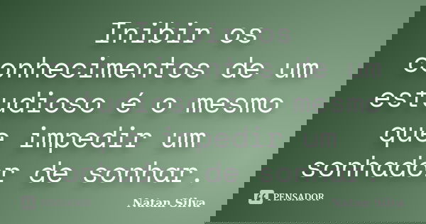 Inibir os conhecimentos de um estudioso é o mesmo que impedir um sonhador de sonhar.... Frase de Natan Silva.