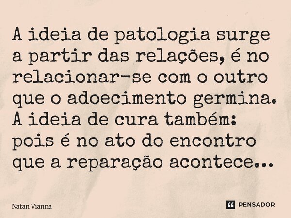 ⁠A ideia de patologia surge a partir das relações, é no relacionar-se com o outro que o adoecimento germina. A ideia de cura também: pois é no ato do encontro q... Frase de Natan Vianna.