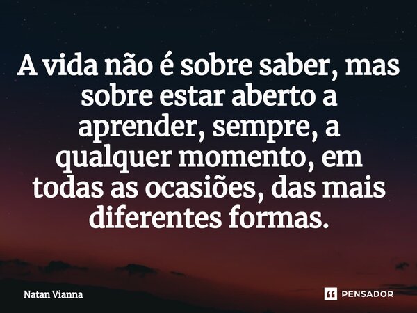 ⁠A vida não é sobre saber, mas sobre estar aberto a aprender, sempre, a qualquer momento, em todas as ocasiões, das mais diferentes formas.... Frase de Natan Vianna.