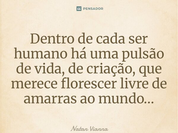 Dentro de cada ser humano há uma pulsão de vida, de criação, que merece florescer livre de amarras ao mundo…... Frase de Natan Vianna.
