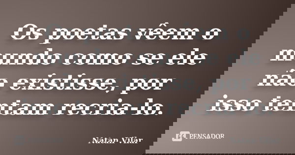 Os poetas vêem o mundo como se ele não existisse, por isso tentam recria-lo.... Frase de Natan Vilar.