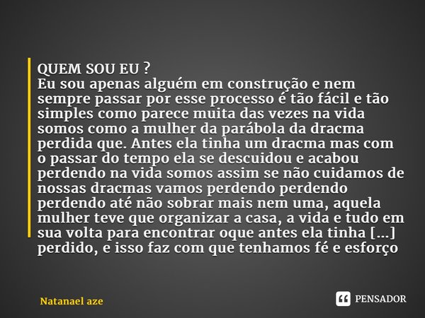 QUEM SOU EU ? Eu sou apenas alguém em construção e nem sempre passar por esse processo é tão fácil e tão simples como parece muita das vezes na vida somos como... Frase de Natanael Azevedo.