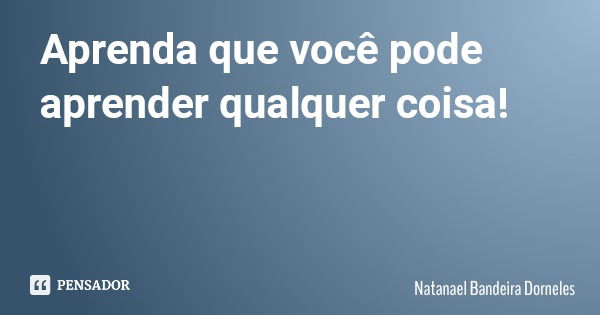 Aprenda que você pode aprender qualquer coisa!... Frase de Natanael Bandeira Dorneles.