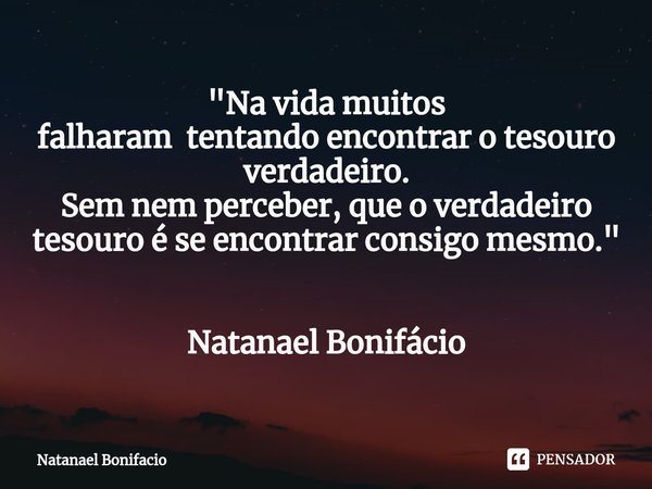 ⁠"Na vida muitos
falharam tentando encontrar o tesouro verdadeiro.
Sem nem perceber, que o verdadeiro tesouro é se encontrar consigo mesmo." Natanael ... Frase de Natanael Bonifacio.