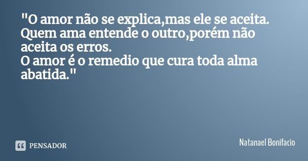 "O amor não se explica,mas ele se aceita.
Quem ama entende o outro,porém não aceita os erros.
O amor é o remedio que cura toda alma abatida."... Frase de Natanael Bonifacio.