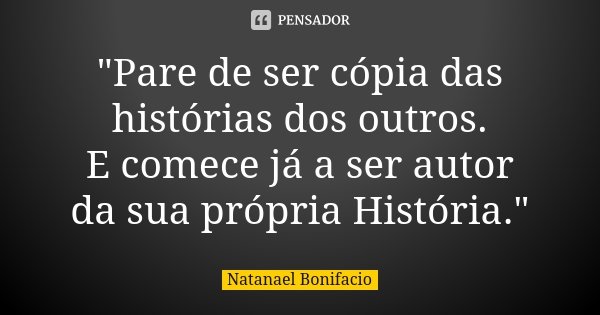 "Pare de ser cópia das histórias dos outros. E comece já a ser autor da sua própria História."... Frase de Natanael Bonifacio.