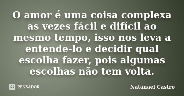 O amor é uma coisa complexa as vezes fácil e difícil ao mesmo tempo, isso nos leva a entende-lo e decidir qual escolha fazer, pois algumas escolhas não tem volt... Frase de Natanael Castro.