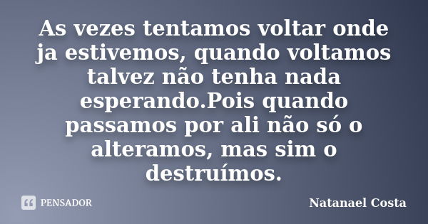 As vezes tentamos voltar onde ja estivemos, quando voltamos talvez não tenha nada esperando.Pois quando passamos por ali não só o alteramos, mas sim o destruímo... Frase de Natanael Costa.